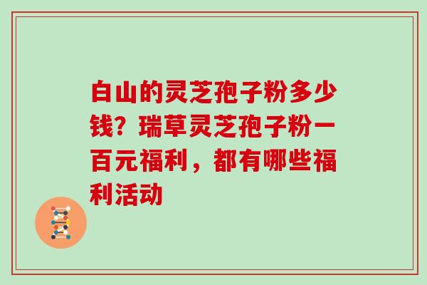 白山的灵芝孢子粉多少钱?瑞草灵芝孢子粉一百元福利,都有哪些福利活动