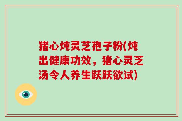 猪心炖灵芝孢子粉(炖出健康功效,猪心灵芝汤令人养生跃跃欲试)
