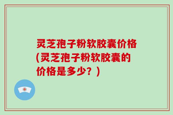 灵芝孢子粉软胶囊价格(灵芝孢子粉软胶囊的价格是多少？)