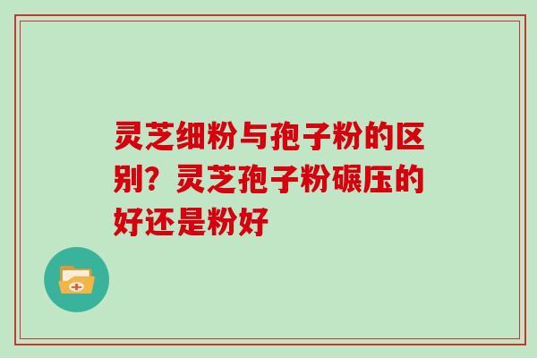 灵芝细粉与孢子粉的区别?灵芝孢子粉碾压的好还是粉好