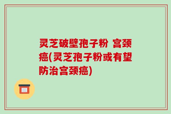 灵芝破壁孢子粉 宫颈癌(灵芝孢子粉或有望防治宫颈癌)