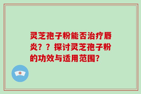 灵芝孢子粉能否治疗唇炎??探讨灵芝孢子粉的功效与适用范围?