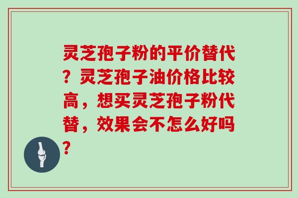 灵芝孢子粉的平价替代?灵芝孢子油价格比较高,想买灵芝孢子粉代替,效果会不怎么好吗?