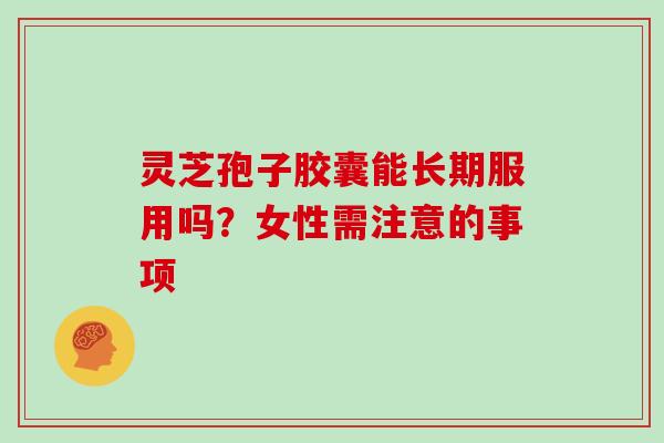 灵芝孢子胶囊能长期服用吗?女性需注意的事项