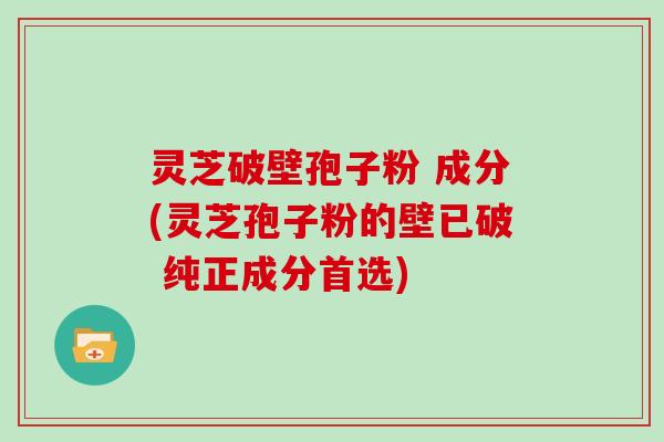 灵芝破壁孢子粉 成分(灵芝孢子粉的壁已破 纯正成分首选)