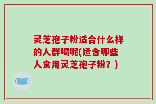 灵芝孢子粉适合什么样的人群喝呢(适合哪些人食用灵芝孢子粉?)