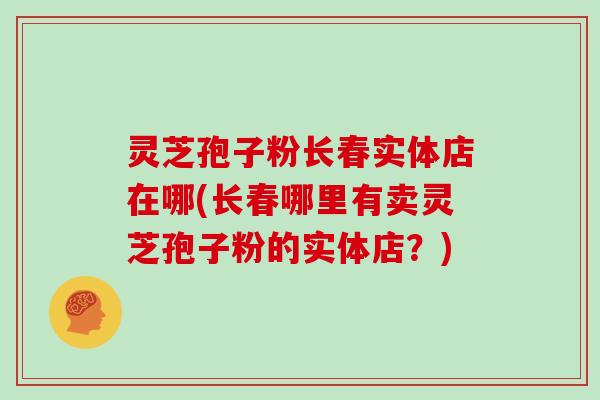 灵芝孢子粉长春实体店在哪(长春哪里有卖灵芝孢子粉的实体店?)