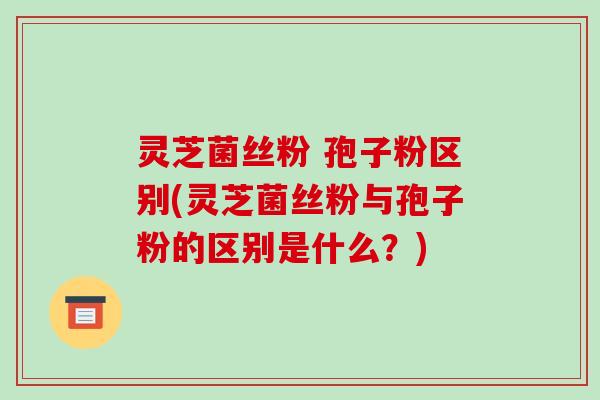 灵芝菌丝粉 孢子粉区别(灵芝菌丝粉与孢子粉的区别是什么?)