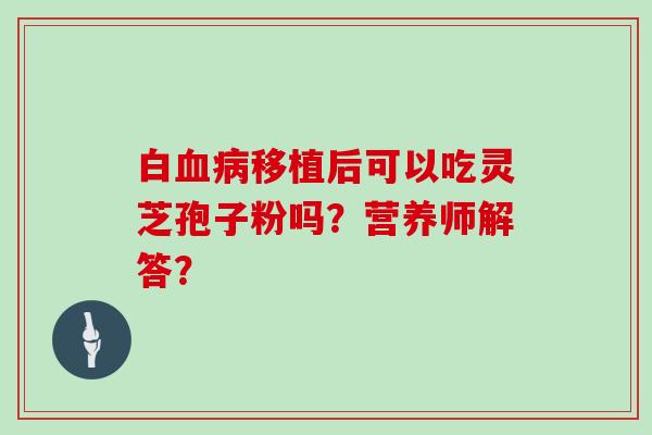 白血病移植后可以吃灵芝孢子粉吗?营养师解答?