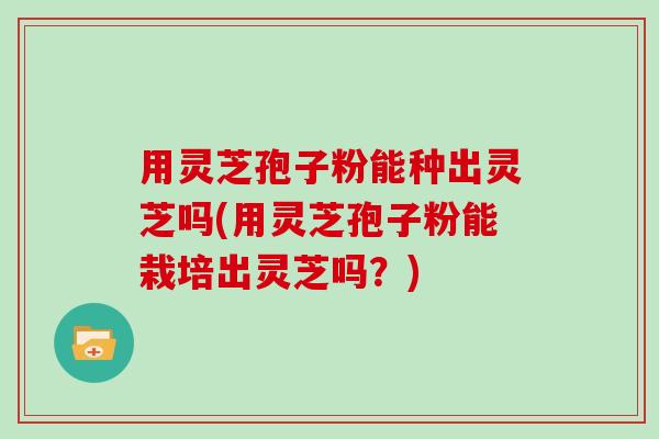 用灵芝孢子粉能种出灵芝吗(用灵芝孢子粉能栽培出灵芝吗?)