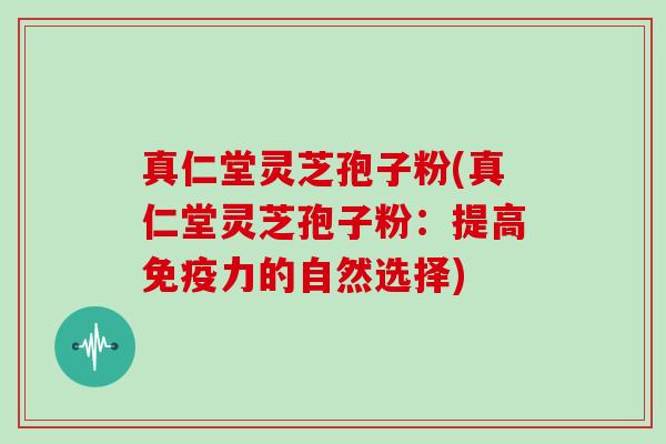 真仁堂灵芝孢子粉(真仁堂灵芝孢子粉：提高免疫力的自然选择)