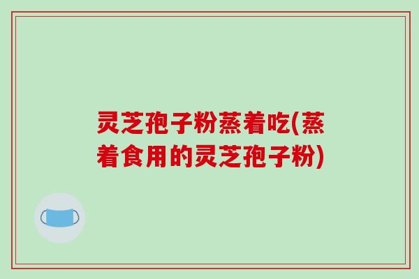 灵芝孢子粉蒸着吃(蒸着食用的灵芝孢子粉)