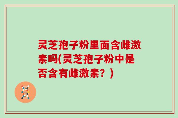 灵芝孢子粉里面含雌激素吗(灵芝孢子粉中是否含有雌激素?)