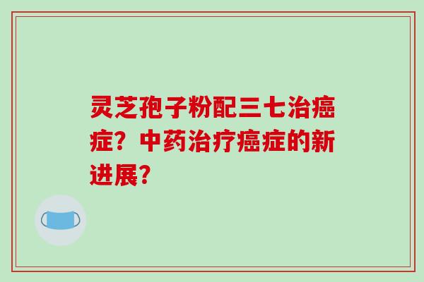 灵芝孢子粉配三七治癌症？中药治疗癌症的新进展？