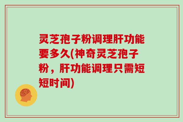 灵芝孢子粉调理肝功能要多久(神奇灵芝孢子粉，肝功能调理只需短短时间)