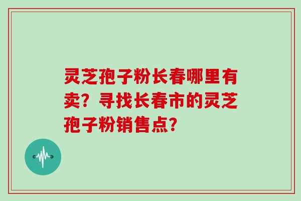 灵芝孢子粉长春哪里有卖？寻找长春市的灵芝孢子粉销售点？