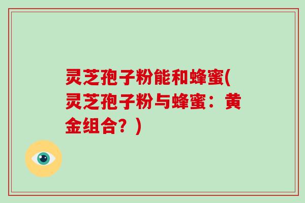 灵芝孢子粉能和蜂蜜(灵芝孢子粉与蜂蜜:黄金组合?)