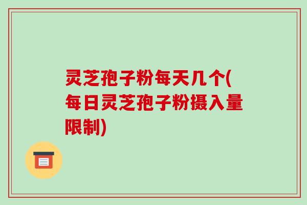 灵芝孢子粉每天几个(每日灵芝孢子粉摄入量限制)