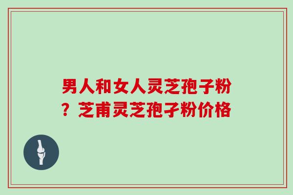 男人和女人灵芝孢子粉？芝甫灵芝孢孑粉价格