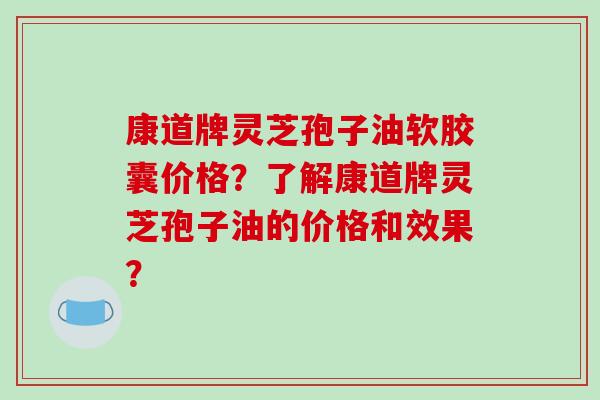 康道牌灵芝孢子油软胶囊价格？了解康道牌灵芝孢子油的价格和效果？
