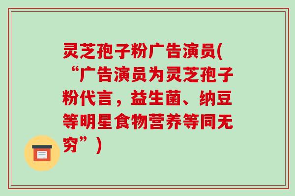灵芝孢子粉广告演员(“广告演员为灵芝孢子粉代言，益生菌、纳豆等明星食物营养等同无穷”)