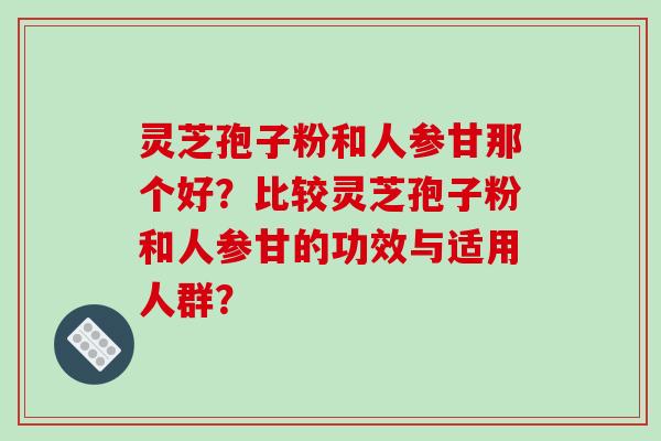 灵芝孢子粉和人参甘那个好?比较灵芝孢子粉和人参甘的功效与适用人群?