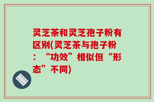 灵芝茶和灵芝孢子粉有区别(灵芝茶与孢子粉:“功效”相似但“形态”不同)
