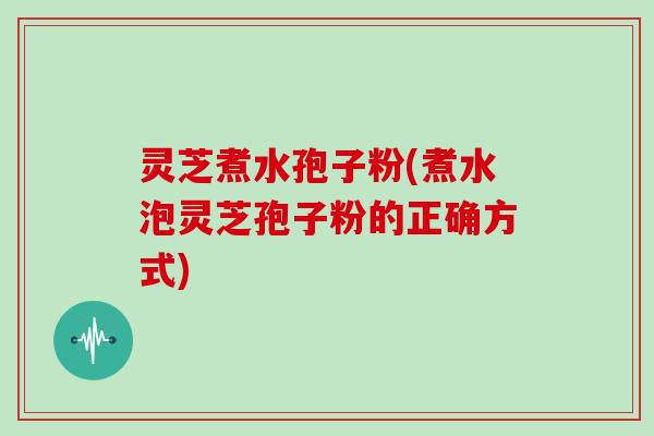 灵芝煮水孢子粉(煮水泡灵芝孢子粉的正确方式)