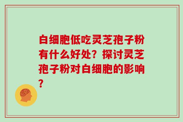 白细胞低吃灵芝孢子粉有什么好处?探讨灵芝孢子粉对白细胞的影响?