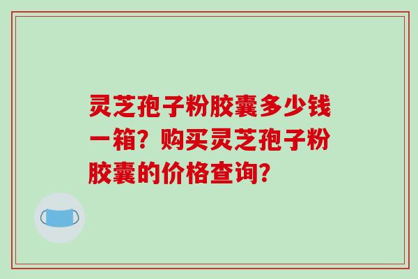 灵芝孢子粉胶囊多少钱一箱?购买灵芝孢子粉胶囊的价格查询?
