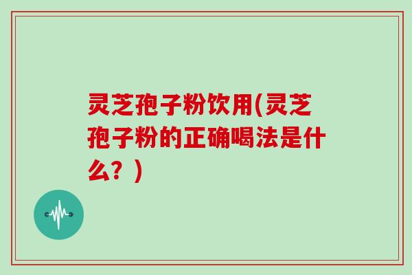 灵芝孢子粉饮用(灵芝孢子粉的正确喝法是什么?)