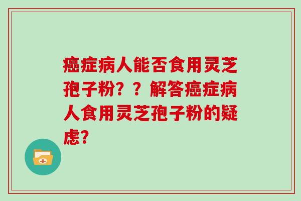 癌症病人能否食用灵芝孢子粉？？解答癌症病人食用灵芝孢子粉的疑虑？