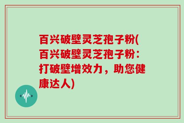 百兴破壁灵芝孢子粉(百兴破壁灵芝孢子粉:打破壁增效力,助您健康达人)