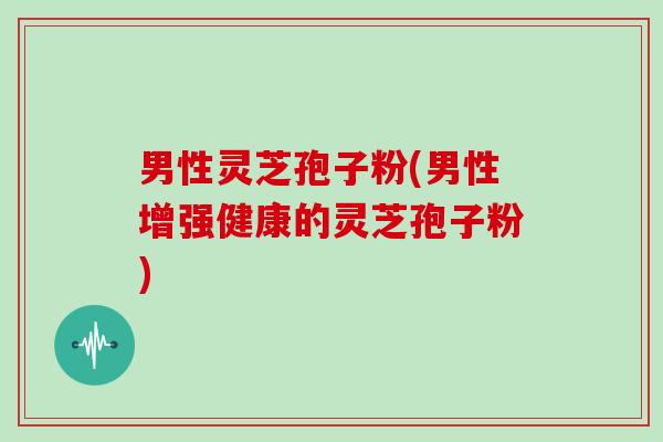 男性灵芝孢子粉(男性增强健康的灵芝孢子粉)