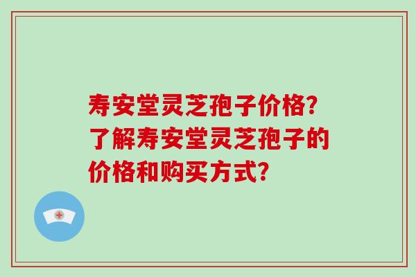 寿安堂灵芝孢子价格?了解寿安堂灵芝孢子的价格和购买方式?