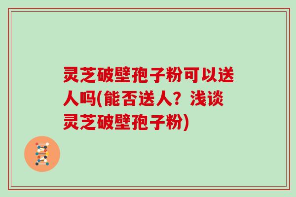 灵芝破壁孢子粉可以送人吗(能否送人?浅谈灵芝破壁孢子粉)
