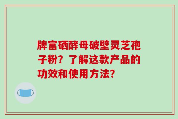 牌富硒酵母破壁灵芝孢子粉?了解这款产品的功效和使用方法?