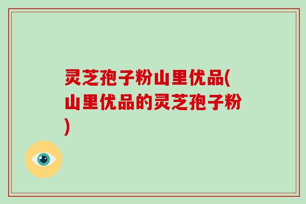 灵芝孢子粉山里优品(山里优品的灵芝孢子粉)