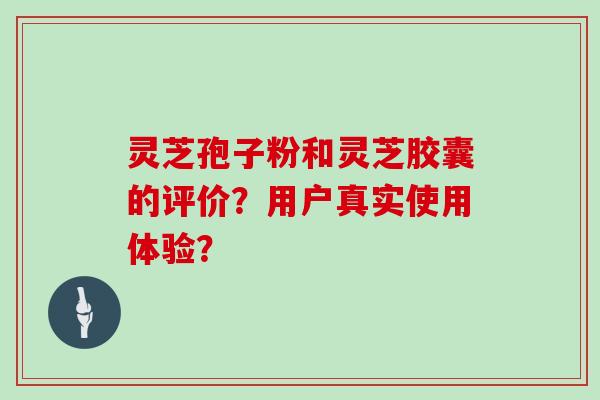 灵芝孢子粉和灵芝胶囊的评价?用户真实使用体验?