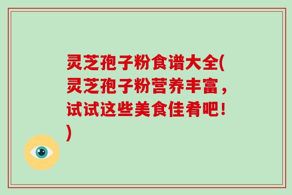 灵芝孢子粉食谱大全(灵芝孢子粉营养丰富,试试这些美食佳肴吧!)