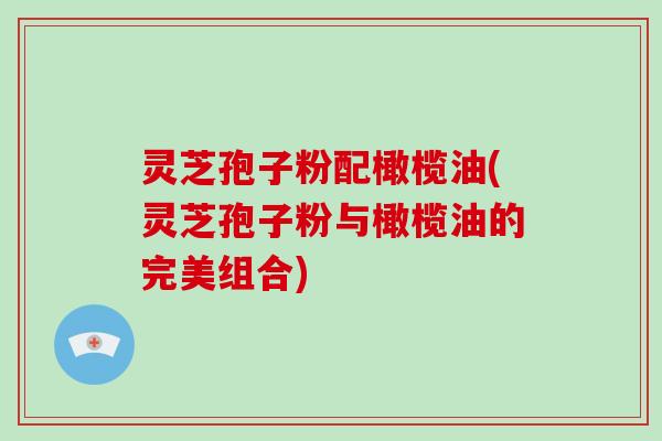 灵芝孢子粉配橄榄油(灵芝孢子粉与橄榄油的完美组合)