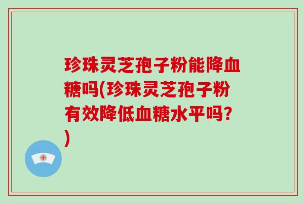 珍珠灵芝孢子粉能降血糖吗(珍珠灵芝孢子粉有效降低血糖水平吗？)