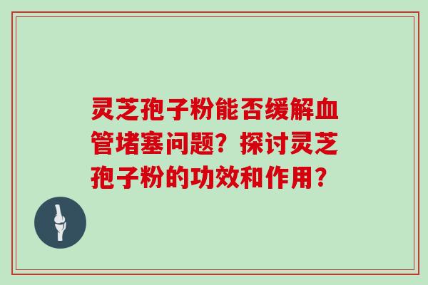 灵芝孢子粉能否缓解血管堵塞问题?探讨灵芝孢子粉的功效和作用?