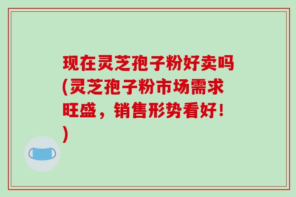 现在灵芝孢子粉好卖吗(灵芝孢子粉市场需求旺盛，销售形势看好！)