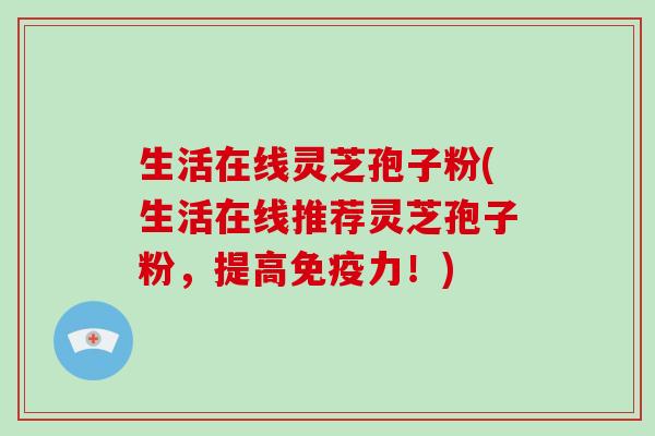 生活在线灵芝孢子粉(生活在线推荐灵芝孢子粉,提高免疫力!)