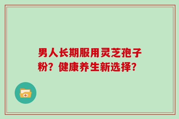男人长期服用灵芝孢子粉?健康养生新选择?