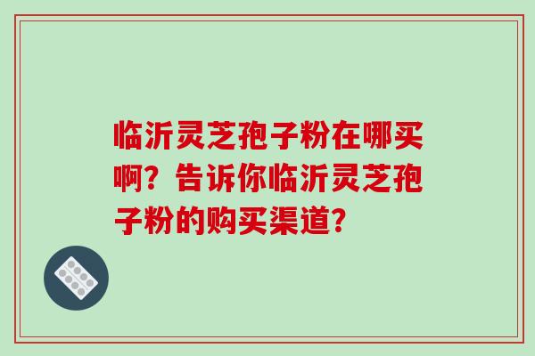 临沂灵芝孢子粉在哪买啊?告诉你临沂灵芝孢子粉的购买渠道?