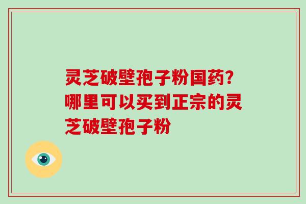 灵芝破壁孢子粉国药?哪里可以买到正宗的灵芝破壁孢子粉
