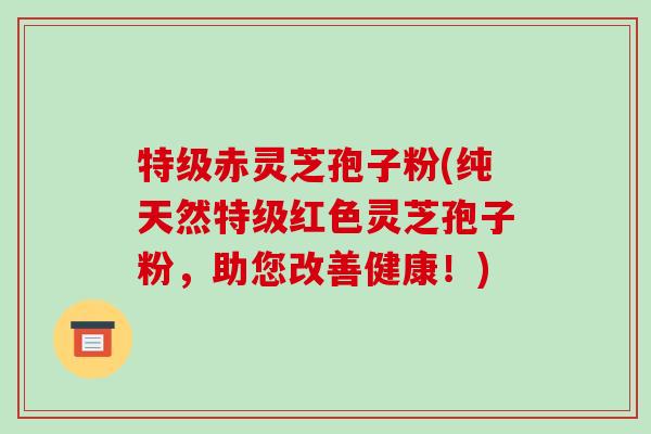 特级赤灵芝孢子粉(纯天然特级红色灵芝孢子粉，助您改善健康！)