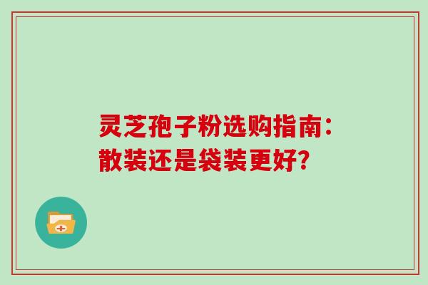 灵芝孢子粉选购指南:散装还是袋装更好?